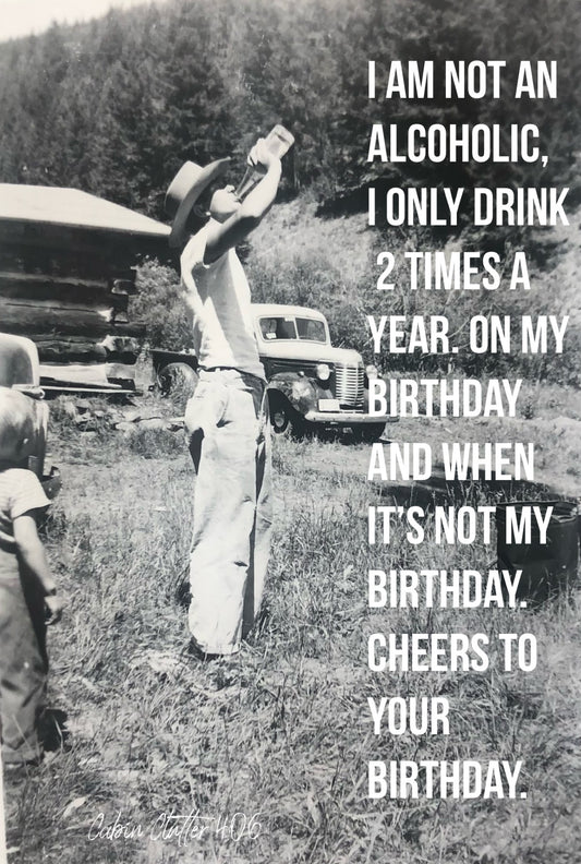Birthday Greeting Card - I am not an alcoholic, I only drink 2 times a year. On my birthday and when it's not my birthday. Cheers to your birthday